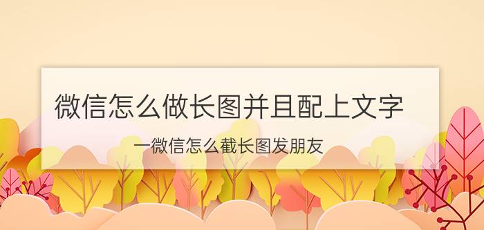 微信怎么做长图并且配上文字 一微信怎么截长图发朋友？